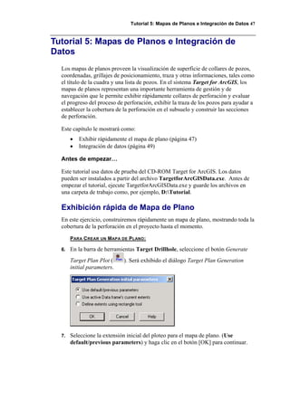 Tutorial 5: Mapas de Planos e Integración de Datos 47
Tutorial 5: Mapas de Planos e Integración de
Datos
Los mapas de planos proveen la visualización de superficie de collares de pozos,
coordenadas, grillajes de posicionamiento, traza y otras informaciones, tales como
el título de la cuadra y una lista de pozos. En el sistema Target for ArcGIS, los
mapas de planos representan una importante herramienta de gestión y de
navegación que le permite exhibir rápidamente collares de perforación y evaluar
el progreso del proceso de perforación, exhibir la traza de los pozos para ayudar a
establecer la cobertura de la perforación en el subsuelo y construir las secciones
de perforación.
Este capítulo le mostrará como:
• Exhibir rápidamente el mapa de plano (página 47)
• Integración de datos (página 49)
Antes de empezar…
Este tutorial usa datos de prueba del CD-ROM Target for ArcGIS. Los datos
pueden ser instalados a partir del archivo TargetforArcGISData.exe. Antes de
empezar el tutorial, ejecute TargetforArcGISData.exe y guarde los archivos en
una carpeta de trabajo como, por ejemplo, D:Tutorial.
Exhibición rápida de Mapa de Plano
En este ejercicio, construiremos rápidamente un mapa de plano, mostrando toda la
cobertura de la perforación en el proyecto hasta el momento.
PARA CREAR UN MAPA DE PLANO:
6. En la barra de herramientas Target Drillhole, seleccione el botón Generate
Target Plan Plot ( ). Será exhibido el diálogo Target Plan Generation
initial parameters.
7. Seleccione la extensión inicial del ploteo para el mapa de plano. (Use
default/previous parameters) y haga clic en el botón [OK] para continuar.
 
