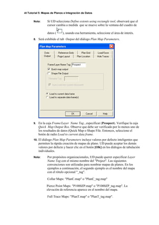 48 Tutorial 5: Mapas de Planos e Integración de Datos
Nota: Si UD selecciona Define extents using rectangle tool, observará que el
cursor cambia a medida que se mueve sobre la ventana del cuadro de
datos ( ), usando esa herramienta, seleccione el área de interés.
8. Será exhibido el tab Output del diálogo Plan Map Parameters.
9. En la caja Frame/Layer Name Tag , especificar (Prospect). Verifique la caja
Quick Map Output Box. Observe que debe ser verificado por lo menos uno de
los resultados de datos (Quick Map o Shape File. Entonces, seleccione el
botón de radio Load to current data frame.
10. El diálogo Plan Map Parameters incluye valores por defecto inteligentes que
permiten la rápida creación de mapas de plano. UD puede aceptar los demás
valores por defecto y hacer clic en el botón [OK] en los diálogos de tabulación
individuales.
Nota: Por propósitos organizacionales, UD puede querer especificar Layer
Name Tag con el mismo nombre del "Project". Las siguientes
convenciones son utilizadas para nombrar mapas de planos. En los
ejemplos a continuación, el segundo ejemplo es el nombre del mapa
con el rótulo opcional "_tag".
Collar Maps: "PlanC.map" o "PlanC_tag.map"
Pierce Point Maps: "P1000ZP.map" o "P1000ZP_tag.map". La
elevación de referencia aparece en el nombre del mapa.
Full Trace Maps: "PlanT.map" o "PlanT_tag.map".
 