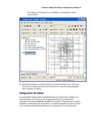 Tutorial 5: Mapas de Planos e Integración de Datos 49
Si el mapa ya existe (pero no es exhibido), se le pregunta si desea
sobrescribirlo
11. Para hacer aumento en su Data Frame, en el menú ArcMap View, seleccione
Zoom Data y luego seleccione Fixed Zoom In (o el ítem de menú apropiado
para visualizar sus datos).
Integración de datos
La capacidad de integrar datos multidiciplinarios de manera fácil y rápida en su
mapa de plano y de sección es una de las características de visualización
avanzadas del sistema Target for ArcGIS. Por ejemplo, UD puede tener un grilla
magnético suministrado por un geofísico o un grilla topográfico que desee colocar
en su visualización de plano para efectos de comparación con su perforación.
 