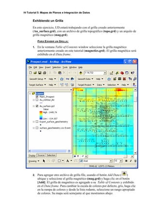 50 Tutorial 5: Mapas de Planos e Integración de Datos
Exhibiendo un Grilla
En este ejercicio, UD estará trabajando con el grilla creado anteriormente
(Au_surface.grd), con un archivo de grilla topográfico (topo.grd) y un arquito de
grilla magnético (mag.grd).
PARA EXHIBIR UN GRILLA:
1. En la ventana Table of Contents window seleccione la grilla magnético
anteriormente creado en este tutorial (magnetics.grd). El grilla magnética será
exhibido en el Data frame.
2. Para agregar otro archivo de grilla file, usando el botón Add Data ( )
ubique y seleccione el grilla magnético (mag.grd) y haga clic en el botón
[Add]. El grilla de magnético es agregado a su Table of Contents y exhibido
en el Data frame. Para cambiar la escala de colores por defecto, gris, haga clic
en la rampa de colores y desde la lista rodante, seleccione un rango apropiado
de colores. Su mapa será semejante al que mostramos abajo:
 