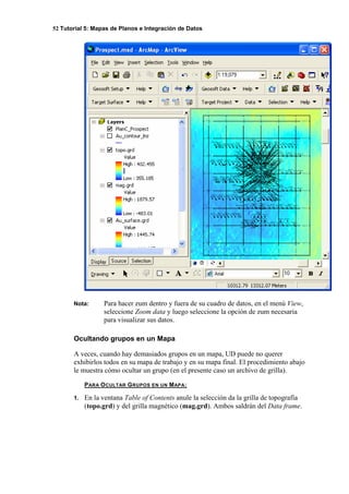 52 Tutorial 5: Mapas de Planos e Integración de Datos
Nota: Para hacer zum dentro y fuera de su cuadro de datos, en el menú View,
seleccione Zoom data y luego seleccione la opción de zum necesaria
para visualizar sus datos.
Ocultando grupos en un Mapa
A veces, cuando hay demasiados grupos en un mapa, UD puede no querer
exhibirlos todos en su mapa de trabajo y en su mapa final. El procedimiento abajo
le muestra cómo ocultar un grupo (en el presente caso un archivo de grilla).
PARA OCULTAR GRUPOS EN UN MAPA:
1. En la ventana Table of Contents anule la selección da la grilla de topografía
(topo.grd) y del grilla magnético (mag.grd). Ambos saldrán del Data frame.
 