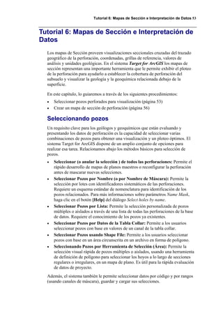 Tutorial 6: Mapas de Sección e Interpretación de Datos 53
Tutorial 6: Mapas de Sección e Interpretación de
Datos
Los mapas de Sección proveen visualizaciones seccionales cruzadas del trazado
geográfico de la perforación, coordenadas, grillas de referencia, valores de
análisis y unidades geológicas. En el sistema Target for ArcGIS los mapas de
sección representan una importante herramienta que le permite exhibir el ploteo
de la perforación para ayudarlo a establecer la cobertura de perforación del
subsuelo y visualizar la geología y la geoquímica relacionada debajo de la
superficie.
En este capítulo, lo guiaremos a través de los siguientes procedimientos:
• Seleccionar pozos perforados para visualización (página 53)
• Crear un mapa de sección de perforación (página 56)
Seleccionando pozos
Un requisito clave para los geólogos y geoquímicos que están evaluando y
presentando los datos de perforación es la capacidad de seleccionar varias
combinaciones de pozos para obtener una visualización y un ploteo óptimos. El
sistema Target for ArcGIS dispone de un amplio conjunto de opciones para
realizar esa tarea. Relacionamos abajo los métodos básicos para selección de
pozos.
• Seleccionar (o anular la selección ) de todos las perforaciones: Permite el
rápido desarrollo de mapas de planos maestros o reconfigurar la perforación
antes de mascarar nuevas selecciones.
• Seleccionar Pozos por Nombre (o por Nombre de Máscara): Permite la
selección por lotes con identificadores sistemáticos de las perforaciones.
Requiere un esquema estándar de nomenclatura para identificación de los
pozos relacionados. Para más informaciones sobre parámetros Name Mask,
haga clic en el botón [Help] del diálogo Select holes by name.
• Seleccionar Pozos por Lista: Permite la selección personalizada de pozos
múltiples o aislados a través de una lista de todas las perforaciones de la base
de datos. Requiere el conocimiento de los pozos ya existentes.
• Seleccionar Pozos por Datos de la Tabla Collar: Permite a los usuarios
seleccionar pozos con base en valores de un canal de la tabla collar.
• Seleccionar Pozos usando Shape File: Permite a los usuarios seleccionar
pozos con base en un área circunscrita en un archivo en forma de polígono.
• Seleccionando Pozos por Herramienta de Selección (Área): Permite la
selección visual rápida de pozos múltiples o aislados, usando una herramienta
de definición de polígono para seleccionar los hoyos a lo largo de secciones
regulares o irregulares, en un mapa de plano. Es útil para la rápida evaluación
de datos de proyecto.
Además, el sistema también le permite seleccionar datos por código y por rangos
(usando canales de máscara), guardar y cargar sus selecciones.
 