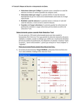 54 Tutorial 6: Mapas de Sección e Interpretación de Datos
• Seleccionar datos por Código: Le permite crear o actualizar un canal de
máscara con base en valores ajustados de cualquier canal.
• Seleccionar datos por rango: Le permite definir el canal de mascara
dependiendo de que los valores de un determinado canal estén en el rango
especificado.
• Redefinir canal de máscara: Le permite iniciar o reiniciar el valor del
canal de máscara, o crear un nuevo canal de máscara.
• Guardar y/o Cargar selecciones: Le permite guardar las selecciones de
perforación corrientes o cargar selecciones previas desde un archivo de
selección (*.sel).
Seleccionando pozos usando Hole Selection Tool
En este ejercicio, UD estará seleccionando pozos por área usando la
herramienta Hole Selection Tool, que permite la selección interactiva de pozos
múltiples o aislados, usando un diálogo que exhibe una visualización del plano
del área de análisis de perforación. Ese dispositivo le permite visualizar “todos
los pozos”, “pozos seleccionados” y pozos que incluyen la “traza completa” o
“legendas”.
PARA SELECCIONAR POZOS USANDO HOLE SELECTION TOOL:
1. En la barra de herramientas Target Drillhole, seleccione Selection/Selection
Tool. Será exhibido el diálogo Hole Selection Tool.
 