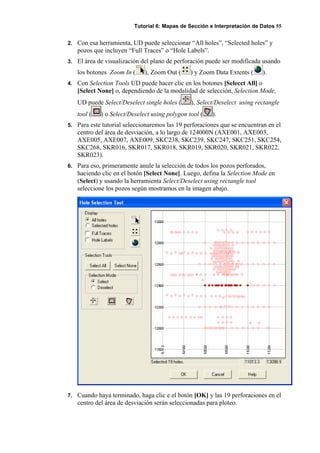 Tutorial 6: Mapas de Sección e Interpretación de Datos 55
2. Con esa herramienta, UD puede seleccionar “All holes”, “Selected holes” y
pozos que incluyen “Full Traces” o “Hole Labels”.
3. El área de visualización del plano de perforación puede ser modificada usando
los botones Zoom In ( ), Zoom Out ( ) y Zoom Data Extents ( ).
4. Con Selection Tools UD puede hacer clic en los botones [Selecct All] o
[Select None] o, dependiendo de la modalidad de selección, Selection Mode,
UD puede Select/Deselect single holes ( ), Select/Deselect using rectangle
tool ( ) o Select/Deselect using polygon tool ( ).
5. Para este tutorial seleccionaremos las 19 perforaciones que se encuentran en el
centro del área de desviación, a lo largo de 124000N (AXE001, AXE003,
AXE005, AXE007, AXE009, SKC238, SKC239, SKC247, SKC251, SKC254,
SKC268, SKR016, SKR017, SKR018, SKR019, SKR020, SKR021, SKR022,
SKR023).
6. Para eso, primeramente anule la selección de todos los pozos perforados,
haciendo clic en el botón [Select None]. Luego, defina la Selection Mode en
(Select) y usando la herramienta Select/Deselect using rectangle tool
seleccione los pozos según mostramos en la imagen abajo.
7. Cuando haya terminado, haga clic e el botón [OK] y las 19 perforaciones en el
centro del área de desviación serán seleccionadas para ploteo.
 