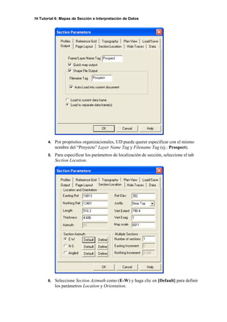 58 Tutorial 6: Mapas de Sección e Interpretación de Datos
4. Por propósitos organizacionales, UD puede querer especificar con el mismo
nombre del “Proyecto” Layer Name Tag y Filename Tag (ej.: Prospect).
5. Para especificar los parámetros de localización de sección, seleccione el tab
Section Location.
6. Seleccione Section Azimuth como (E-W) y haga clic en [Default] para definir
los parámetros Location y Orientation.
 