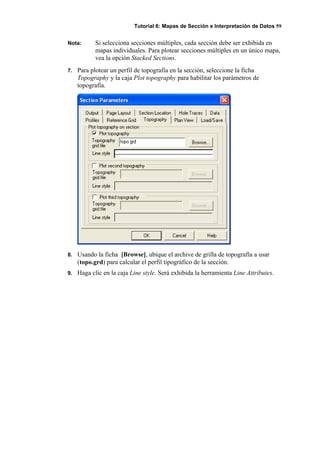 Tutorial 6: Mapas de Sección e Interpretación de Datos 59
Nota: Si selecciona secciones múltiples, cada sección debe ser exhibida en
mapas individuales. Para plotear secciones múltiples en un único mapa,
vea la opción Stacked Sections.
7. Para plotear un perfil de topografía en la sección, seleccione la ficha
Topography y la caja Plot topography para habilitar los parámetros de
topografía.
8. Usando la ficha [Browse], ubique el archive de grilla de topografía a usar
(topo.grd) para calcular el perfil tipográfico de la sección.
9. Haga clic en la caja Line style. Será exhibida la herramienta Line Attributes.
 