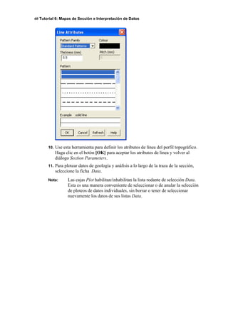 60 Tutorial 6: Mapas de Sección e Interpretación de Datos
10. Use esta herramienta para definir los atributos de línea del perfil topográfico.
Haga clic en el botón [OK] para aceptar los atributos de línea y volver al
diálogo Section Parameters.
11. Para plotear datos de geología y análisis a lo largo de la traza de la sección,
seleccione la ficha Data.
Nota: Las cajas Plot habilitan/inhabilitan la lista rodante de selección Data.
Esta es una manera conveniente de seleccionar o de anular la selección
de ploteos de datos individuales, sin borrar o tener de seleccionar
nuevamente los datos de sus listas Data.
 