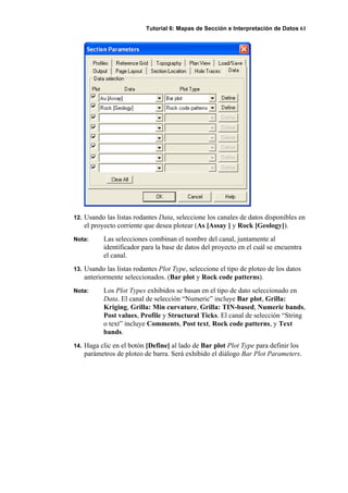 Tutorial 6: Mapas de Sección e Interpretación de Datos 61
12. Usando las listas rodantes Data, seleccione los canales de datos disponibles en
el proyecto corriente que desea plotear (As [Assay ] y Rock [Geology]).
Nota: Las selecciones combinan el nombre del canal, juntamente al
identificador para la base de datos del proyecto en el cuál se encuentra
el canal.
13. Usando las listas rodantes Plot Type, seleccione el tipo de ploteo de los datos
anteriormente seleccionados. (Bar plot y Rock code patterns).
Nota: Los Plot Types exhibidos se basan en el tipo de dato seleccionado en
Data. El canal de selección “Numeric” incluye Bar plot, Grilla:
Kriging, Grilla: Min curvature, Grilla: TIN-based, Numeric bands,
Post values, Profile y Structural Ticks. El canal de selección “String
o text” incluye Comments, Post text, Rock code patterns, y Text
bands.
14. Haga clic en el botón [Define] al lado de Bar plot Plot Type para definir los
parámetros de ploteo de barra. Será exhibido el diálogo Bar Plot Parameters.
 