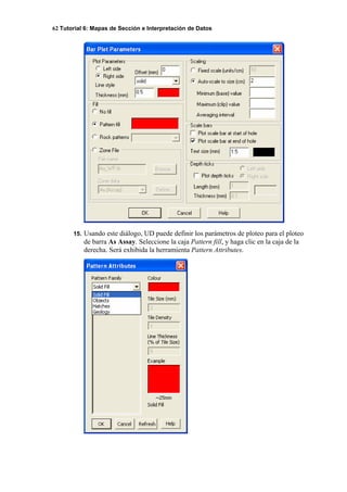 62 Tutorial 6: Mapas de Sección e Interpretación de Datos
15. Usando este diálogo, UD puede definir los parámetros de ploteo para el ploteo
de barra As Assay. Seleccione la caja Pattern fill, y haga clic en la caja de la
derecha. Será exhibida la herramienta Pattern Attributes.
 