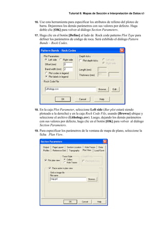 Tutorial 6: Mapas de Sección e Interpretación de Datos 63
16. Use esta herramienta para especificar los atributos de relleno del ploteo de
barra. Dejaremos los demás parámetros con sus valores por defecto. Haga
doble clic [OK] para volver al diálogo Section Parameters.
17. Haga clic en el botón [Define] al lado de Rock code patterns Plot Type para
definer los parámetros de código de roca. Será exhibido el diálogo Pattern
Bands – Rock Codes.
18. En la caja Plot Parameter, seleccione Left side (Bar plot estará siendo
ploteado a la derecha) y en la caja Rock Code File, usando [Browse] ubique y
seleccione el archivo (Lithology.csv). Luego, dejando los demás parámetros
con sus valores por defecto, haga clic en el botón [OK] para volver al diálogo
Section Parameters.
19. Para especificar los parámetros de la ventana de mapa de plano, seleccione la
ficha Plan View.
 