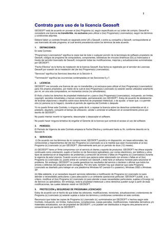 1
Contrato para uso de la licencia Geosoft
GEOSOFT está de acuerdo en proveer el (los) Programa (s), según especificado en sui orden de compra. Geosoft le
concederá una licencia no transferible, no exclusiva para utilizar e (los) Programa(s) Licenciado(s), según los términos
y condiciones adjuntas.
Deberá haber un contrato firmado en separado entre UD y Geosoft, o entre su compañía y Geosoft, correspondiente al
uso licenciado de este programa, el cuál tendrá precedencia sobre los términos de este acuerdo.
1. DEFINICIONES:
En este Contrato:
"Programa(s) Licenciado(s)" significa la copia real de toda o cualquier porción de la tecnología de software propietario de
Geosoft, códigos de programa de computadora, componentes, bibliotecas de vínculos dinámicos (DLLs) licenciados a
través del servidor licenciado de Geosoft, incluyendo todas las modificaciones, mejorías y actualizaciones suministradas
por GEOSOFT.
“Fecha Efectiva” es la fecha de instalación de la licencia Geosoft. Esa fecha es registrada por el servidor de Licencias
Geosoft por ocasión de la instalación del (de los) Programa(s) Licenciado(s).
"Servicios" significa los Servicios descritos en la Sección 4.
"Terminación" significa las ocurrencias contempladas en las Secciones 6 y 7.
2. LICENCIA:
GEOSOFT me concede una licencia de uso no transferible y no exclusiva para utilizar el (los) Programa(s) Licenciado(s)
para mis propios propósitos, por medio de la cuál el (los) Programa(s) Licenciado (s) estarán siendo utilizados solamente
por mí, en una sola computadora, en momentos únicos (no simultáneos).
El título y todos los derechos de propiedad intelectual en y para e (los) Programa(s) Licenciado(s), incluyendo, sin límites,
copyright, secretos industriales y marcas comerciales, permanecerán con GEOSOFT. Estoy de acuerdo de abstenerme
de levantar objeciones o desafíos sobre esos derechos de propiedad intelectual, o de ayudar, a hacer que, o a permitir
otra (s) persona (s) lo haga(n), durante el período de vigencia del Contrato o después
Yo no puedo firmar este Contrato, o ninguna parte de él, o repasar la licencia sobre los derechos contenidos en él, o
prestarlo, alquilarlo, compartir el tiempo de utilización, vender o arrendar el software sin el consentimiento previo por
escrito de GEOSOFT.
No puedo intentar revertir la ingeniería, descompilar o desacoplar el software.
No puedo hacer ninguna tentativa de engañar el Gerente de la licencia que controla el acceso al uso del software.
3. PERÍODO:
El Período de Vigencia de este Contrato empieza la Fecha Efectiva y continuará hasta su fin, conforme descrito en la
Sección 6.
4. SERVICIOS:
(i) De acuerdo con los términos de mi compra inicial, GEOSOFT pondrá a mi disposición, sin tasas adicionales, las
correcciones y mejoramientos del (de los) Programa (s) Licenciado (s) a la medida que sean incorporados al (a los)
Programa (s) Licenciado (s) por GEOSOFT. (Normalmente será por un período de doce (12) meses).
(ii) GEOSOFT tiene un firme compromiso con el servicio al cliente y soporte de productos. GEOSOFT me ofrece soporte
continuado como orientación, sujeto a Cambio (s) de Servicio(s) aplicable(s), por correo electrónico, por teléfono y otros
tipos de asistencia en el diagnóstico de problemas y corrección de errores o fallas en Programa (s) Licenciado(s) durante
la vigencia de esta Licencia. Cuando ocurra un error que parezca estar relacionado con errores o fallas en el (los)
Programa (s) Licenciado (s), puedo entrar en contacto con Geosoft, y ésta hará un esfuerzo honesto para solucionar el
problema. Sin embargo, GEOSOFT no puede garantizar los resultados del servicio o declarar o afirmar que todos los
errores o defectos del programa serán corregidos. Por otro lado, también hay que observar que cada Programa
Licenciado es diseñado para trabajar en una plataforma Windows NT (versión 6 o posterior), Windows 2000 o Windows
XP.
(iii) Más adelante, si yo necesitare requerir servicios referentes a modificación de Programa (s) Licenciado (s) para
atender a necesidades particulares o para adecuación a un ambiente operacional particular, GEOSOFT puede, a su
criterio, modificar el (los) Programa (s) Licenciado (s) para atender a esas necesidades particulares, sujetas a Encargo (s)
de Servicio (s) aplicable(s). Sin embargo, toda la propiedad intelectual u otros derechos pueden surgir a partir de esas
modificaciones, las cuales deberán residir en GEOSOFT.
5. PROTECCIÓN y SEGURIDAD DE PROGRAMA LICENCIADO
Estoy de acuerdo con el hecho de que todas las adiciones, modificaciones, revisiones, actualizaciones y extensiones de
Programa (s) Licenciado (s) estarán sujetas a todos los términos y condiciones contenidos en este contrato.
Reconozco que todas las copias de Programa (s) Licenciado (s), suministrados por GEOSOFT o hechos según este
Contrato, incluyendo, sin límites, traducciones, compilaciones, copias parciales, modificaciones, materiales derivativos y/o
materiales actualizados, son de propiedad de GEOSOFT, y no pueden ser distribuidos a ninguna otra persona sin el
consentimiento por escrito de GEOSOFT.
 