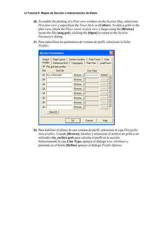 64 Tutorial 6: Mapas de Sección e Interpretación de Datos
20. To enable the plotting of a Plan view window on the Section Map, seleccione
Plot plan view y especificar the Trace Style as (Collars). To plot a grilla in the
plan view, check the Place raster in plan view y luego using the [Browse]
locate the file (mag.grd), clicking the [Open] to return to the Section
Parameters dialog.
21. Para especificar los parámetros de ventana de perfil, seleccione la ficha
Profiles.
22. Para habilitar el ploteo de una ventana de perfil, seleccione la caja Plot grilla
data profiles. Usando [Browse], localice y seleccione el archive de grilla a ser
utilizado (Au_surface.grd) para calcular el perfil en la sección.
Seleccionando la caja Line Type, aparece el diálogo Line Attributes y
pulsando en el botón [Define] aparece el diálogo Profile Options.
 