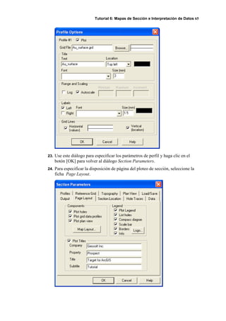 Tutorial 6: Mapas de Sección e Interpretación de Datos 65
23. Use este diálogo para especificar los parámetros de perfil y haga clic en el
botón [OK] para volver al diálogo Section Parameters.
24. Para especificar la disposición de página del ploteo de sección, seleccione la
ficha Page Layout.
 