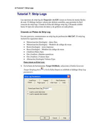 68 Tutorial 7: Strip Logs
Tutorial 7: Strip Logs
Las opciones de strip log de Target for ArcGIS vienen en forma de menús fáciles
de usar. El diálogo incluye valores por defecto sensibles, que permiten la fácil
creación de strip logs. Usando la ficha del diálogo strip log, UD puede exhibir
hasta 16 tipos de selecciones de datos y de gráficos en cada ploteo.
Creando un Ploteo de Strip Log
En este ejercicio, construiremos un strip log de perforación SKC247. El strip log
incluirá los siguientes datos:
• Meteorización (Geología) – datos fijos
• Meteorización (Geología) – Modelos de código de rocas
• Rock (Geología) – texto impresso
• Roca (Geología) – Modelos de código de rocas
• (Análisis) Datos fijos
• Oro (Análisis ) Bandas numéricas
• Oro (Análisis ) Valores fijos
• Alteración (Geología) Valores Fijos
PARA CREAR UN STRIP LOG:
1. En la barra de herramientas Target Drillhole, seleccione el botón Generate
Target Striplog plot ( ). En la ficha Output es exhibido el diálogo Strip Log
parameters.
 