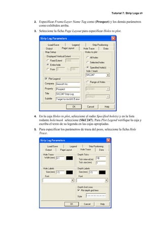 Tutorial 7: Strip Logs 69
2. Especificar Frame/Layer Name Tag como (Prospect) y los demás parámetros
como exhibidos arriba.
3. Seleccione la ficha Page Layout para especificar Holes to plot.
4. En la caja Holes to plot, seleccione el radio Specified hole(s) y en la lista
rodante hole/mask seleccione (SKC247). Para Plot Legend verifique la caja y
escriba el texto de su legenda en las cajas apropiadas.
5. Para especificar los parámetros de traza del pozo, seleccione la ficha Hole
Trace.
 