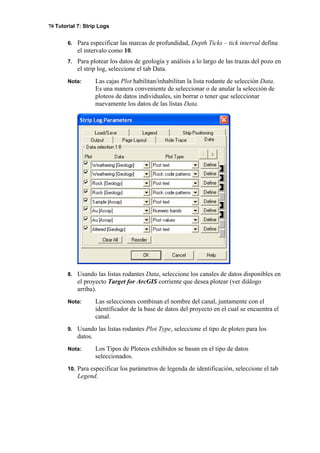 70 Tutorial 7: Strip Logs
6. Para especificar las marcas de profundidad, Depth Ticks – tick interval defina
el intervalo como 10.
7. Para plotear los datos de geología y análisis a lo largo de las trazas del pozo en
el strip log, seleccione el tab Data.
Nota: Las cajas Plot habilitan/inhabilitan la lista rodante de selección Data.
Es una manera conveniente de seleccionar o de anular la selección de
ploteos de datos individuales, sin borrar o tener que seleccionar
nuevamente los datos de las listas Data.
8. Usando las listas rodantes Data, seleccione los canales de datos disponibles en
el proyecto Target for ArcGIS corriente que desea plotear (ver diálogo
arriba).
Nota: Las selecciones combinan el nombre del canal, juntamente con el
identificador de la base de datos del proyecto en el cual se encuentra el
canal.
9. Usando las listas rodantes Plot Type, seleccione el tipo de ploteo para los
datos.
Nota: Los Tipos de Ploteos exhibidos se basan en el tipo de datos
seleccionados.
10. Para especificar los parámetros de legenda de identificación, seleccione el tab
Legend.
 