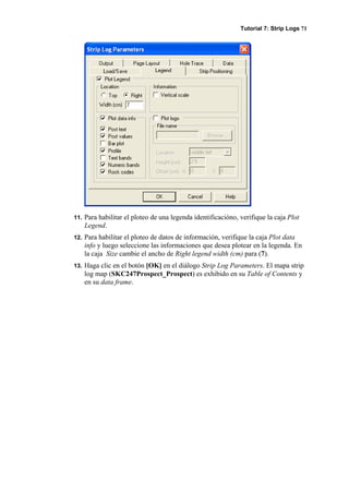 Tutorial 7: Strip Logs 71
11. Para habilitar el ploteo de una legenda identificacióno, verifique la caja Plot
Legend.
12. Para habilitar el ploteo de datos de información, verifique la caja Plot data
info y luego seleccione las informaciones que desea plotear en la legenda. En
la caja Size cambie el ancho de Right legend width (cm) para (7).
13. Haga clic en el botón [OK] en el diálogo Strip Log Parameters. El mapa strip
log map (SKC247Prospect_Prospect) es exhibido en su Table of Contents y
en su data frame.
 