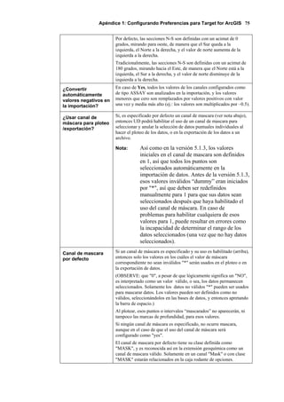 Apéndice 1: Configurando Preferencias para Target for ArcGIS 75
Por defecto, las secciones N-S son definidas con un acimut de 0
grados, mirando para oeste, de manera que el Sur queda a la
izquierda, el Norte a la derecha, y el valor de norte aumenta de la
izquierda a la derecha.
Tradicionalmente, las secciones N-S son definidas con un acimut de
180 grados, mirando hacia el Este, de manera que el Norte está a la
izquierda, el Sur a la derecha, y el valor de norte disminuye de la
izquierda a la derecha.
¿Convertir
automáticamente
valores negativos en
la importación?
En caso de Yes, todos los valores de los canales configurados como
de tipo ASSAY son analizados en la importación, y los valores
menores que cero son remplazados por valores positivos con valor
una vez y media más alto (ej.: los valores son multiplicados por –0.5).
¿Usar canal de
máscara para ploteo
/exportación?
Si, es especificado por defecto un canal de mascara (ver nota abajo),
entonces UD podrá habilitar el uso de un canal de mascara para
seleccionar y anular la selección de datos puntuales individuales al
hacer el ploteo de los datos, o en la exportación de los datos a un
archivo.
Nota: Así como en la versión 5.1.3, los valores
iniciales en el canal de mascara son definidos
en 1, así que todos los puntos son
seleccionados automáticamente en la
importación de datos. Antes de la versión 5.1.3,
esos valores inválidos “dummy” eran iniciados
por "*", así que deben ser redefinidos
manualmente para 1 para que sus datos sean
seleccionados después que haya habilitado el
uso del canal de máscara. En caso de
problemas para habilitar cualquiera de esos
valores para 1, puede resultar en errores como
la incapacidad de determinar el rango de los
datos seleccionados (una vez que no hay datos
seleccionados).
Canal de mascara
por defecto
Si un canal de máscara es especificado y su uso es habilitado (arriba),
entonces solo los valores en los cuáles el valor de máscara
correspondiente no sean inválidos "*" serán usados en el ploteo o en
la exportación de datos.
(OBSERVE: que "0", a pesar de que lógicamente significa un "NO",
es interpretado como un valor válido, o sea, los datos permanecen
seleccionados. Solamente los datos no válidos "*" pueden ser usados
para mascarar datos. Los valores pueden ser definidos como no
válidos, seleccionándolos en las bases de datos, y entonces apretando
la barra de espacio.)
Al plotear, esos puntos o intervalos “mascarados” no aparecerán, ni
tampoco las marcas de profundidad, para esos valores.
Si ningún canal de máscara es especificado, no ocurre mascara,
aunque en el caso de que el uso del canal de máscara será
configurado como "yes".
El canal de mascara por defecto tiene su clase definida como
"MASK", y es reconocida así en la extensión geoquímica como un
canal de mascara válido. Solamente en un canal "Mask" o con clase
"MASK" estarán relacionados en la caja rodante de opciones.
 