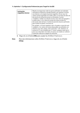 76 Apéndice 1: Configurando Preferencias para Target for ArcGIS
Inclinación
magnética Acimut
Muchas investigaciones sobre los pozos perforados son realizadas
utilizando los dispositivos Kodak-Eastman, que registran el acimut
con relación a un compás de presión magnética. En ese caso, los
valores acimut registrados en la tabla collar y en las bases de datos de
desviación de inclinación/acimut no informarán el acimut
“verdadero” medido con relación al norte. Este valor será agregado a
la tabla collar y a los valores de acimut de la base de datos de
desviación antes de hacer el cálculo de posición de pozos perforados
para el ploteo de planos, secciones etc.
Por ejemplo, si el norte magnético está a 10 grados a oeste del norte
verdadero, y los valores de acimut almacenados son atribuidos con
relación a ese valor, ponga, como corrección, "-10". Entonces, un
acimut de 10° será corregido para 0° (norte verdadero) antes que el
pozo sea re-desviado. Con efecto, los pozos son rotados en vuelta de
la posición collar por el ángulo de corrección.
3. Haga clic en el botón [OK] para aceptar las Drillhole Preferences.
Nota: Para más informaciones sobre Drillhole Preferences, haga clic en el botón
[Help].
 