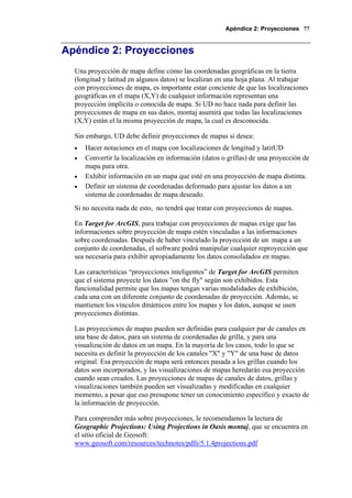 Apéndice 2: Proyecciones 77
Apéndice 2: Proyecciones
Una proyección de mapa define cómo las coordenadas geográficas en la tierra
(longitud y latitud en algunos datos) se localizan en una hoja plana. Al trabajar
con proyecciones de mapa, es importante estar conciente de que las localizaciones
geográficas en el mapa (X,Y) de cualquier información representan una
proyección implícita o conocida de mapa. Si UD no hace nada para definir las
proyecciones de mapa en sus datos, montaj asumirá que todas las localizaciones
(X,Y) están el la misma proyección de mapa, la cual es desconocida.
Sin embargo, UD debe definir proyecciones de mapas si desea:
• Hacer notaciones en el mapa con localizaciones de longitud y latitUD
• Convertir la localización en información (datos o grillas) de una proyección de
mapa para otra.
• Exhibir información en un mapa que esté en una proyección de mapa distinta.
• Definir un sistema de coordenadas deformado para ajustar los datos a un
sistema de coordenadas de mapa deseado.
Si no necesita nada de esto, no tendrá que tratar con proyecciones de mapas.
En Target for ArcGIS, para trabajar con proyecciones de mapas exige que las
informaciones sobre proyección de mapa estén vinculadas a las informaciones
sobre coordenadas. Después de haber vinculado la proyección de un mapa a un
conjunto de coordenadas, el software podrá manipular cualquier reproyección que
sea necesaria para exhibir apropiadamente los datos consolidados en mapas.
Las características “proyecciones inteligentes” de Target for ArcGIS permiten
que el sistema proyecte los datos "on the fly" según son exhibidos. Esta
funcionalidad permite que los mapas tengan varias modalidades de exhibición,
cada una con un diferente conjunto de coordenadas de proyección. Además, se
mantienen los vínculos dinámicos entre los mapas y los datos, aunque se usen
proyecciones distintas.
Las proyecciones de mapas pueden ser definidas para cualquier par de canales en
una base de datos, para un sistema de coordenadas de grilla, y para una
visualización de datos en un mapa. En la mayoría de los casos, todo lo que se
necesita es definir la proyección de los canales "X" y "Y" de una base de datos
original. Esa proyección de mapa será entonces pasada a los grillas cuando los
datos son incorporados, y las visualizaciones de mapas heredarán esa proyección
cuando sean creados. Las proyecciones de mapas de canales de datos, grillas y
visualizaciones también pueden ser visualizadas y modificadas en cualquier
momento, a pesar que eso presupone tener un conocimiento específico y exacto de
la información de proyección.
Para comprender más sobre proyecciones, le recomendamos la lectura de
Geographic Projections: Using Projections in Oasis montaj, que se encuentra en
el sitio oficial de Geosoft:
www.geosoft.com/resources/technotes/pdfs/5.1.4projections.pdf
 