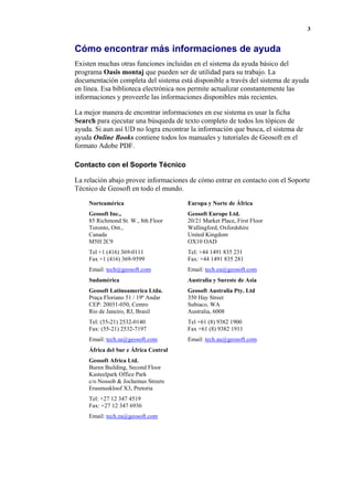 3
Cómo encontrar más informaciones de ayuda
Existen muchas otras funciones incluidas en el sistema da ayuda básico del
programa Oasis montaj que pueden ser de utilidad para su trabajo. La
documentación completa del sistema está disponible a través del sistema de ayuda
en línea. Esa biblioteca electrónica nos permite actualizar constantemente las
informaciones y proveerle las informaciones disponibles más recientes.
La mejor manera de encontrar informaciones en ese sistema es usar la ficha
Search para ejecutar una búsqueda de texto completo de todos los tópicos de
ayuda. Si aun así UD no logra encontrar la información que busca, el sistema de
ayuda Online Books contiene todos los manuales y tutoriales de Geosoft en el
formato Adobe PDF.
Contacto con el Soporte Técnico
La relación abajo provee informaciones de cómo entrar en contacto con el Soporte
Técnico de Geosoft en todo el mundo.
Norteamérica
Geosoft Inc.,
85 Richmond St. W., 8th Floor
Toronto, Ont.,
Canada
M5H 2C9
Tel +1 (416) 369-0111
Fax +1 (416) 369-9599
Email: tech@geosoft.com
Europa y Norte de África
Geosoft Europe Ltd.
20/21 Market Place, First Floor
Wallingford, Oxfordshire
United Kingdom
OX10 OAD
Tel: +44 1491 835 231
Fax: +44 1491 835 281
Email: tech.eu@geosoft.com
Sudamérica
Geosoft Latinoamerica Ltda.
Praça Floriano 51 / 19º Andar
CEP: 20031-050, Centro
Rio de Janeiro, RJ, Brasil
Tel: (55-21) 2532-0140
Fax: (55-21) 2532-7197
Email: tech.sa@geosoft.com
Australia y Sureste de Asia
Geosoft Australia Pty. Ltd
350 Hay Street
Subiaco, WA
Australia, 6008
Tel +61 (8) 9382 1900
Fax +61 (8) 9382 1911
Email: tech.au@geosoft.com
África del Sur e África Central
Geosoft Africa Ltd.
Buren Building, Second Floor
Kasteelpark Office Park
c/o Nossob & Jochemus Streets
Erasmuskloof X3, Pretoria
Tel: +27 12 347 4519
Fax: +27 12 347 6936
Email: tech.za@geosoft.com
 