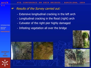 4 T H.  C O N F E R E N C E  O N  A R C H  B R I D G E S  -  B A R C E L O N A ,  2 0 0 4 INTRODUCTION BOUTACA BRIDGE DONIM BRIDGE Results of the Survey carried out:  - Extensive longitudinal cracking in the left arch - Infesting vegetation all over the bridge - Longitudinal cracking in the flood (right) arch - Cutwater of the right pier highly damaged 