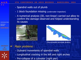 4 T H.  C O N F E R E N C E  O N  A R C H  B R I D G E S  -  B A R C E L O N A ,  2 0 0 4 INTRODUCTION BOUTACA BRIDGE DONIM BRIDGE (Incremental principal strains) - 1 block foundation missing  (underwater inspection) - A numerical analysis (3D, non-linear) carried out allow to confirm the damage observed and helped understanding its causes - Spandrel walls out of plumb Major problems :  - Outward movements of spandrel walls - Longitudinal cracking in the left and right arches - Pre-collapse of a cutwater (right pier) 