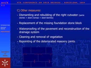 4 T H.  C O N F E R E N C E  O N  A R C H  B R I D G E S  -  B A R C E L O N A ,  2 0 0 4 INTRODUCTION BOUTACA BRIDGE DONIM BRIDGE C) Other measures: - Dismantling and rebuilding of the right cutwater  (same stones + steel cramps + steel latches) - Replacement of the missing foundation stone block  - Waterproofing of the pavement and reconstruction of the drainage system - Cleaning and removal of vegetation - Repointing of the deteriorated masonry joints 