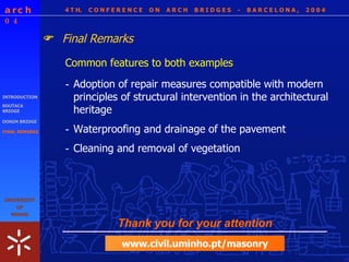 4 T H.  C O N F E R E N C E  O N  A R C H  B R I D G E S  -  B A R C E L O N A ,  2 0 0 4 INTRODUCTION BOUTACA BRIDGE DONIM BRIDGE FINAL REMARKS Common features to both examples Final Remarks  - Cleaning and removal of vegetation - Adoption of repair measures compatible with modern principles of structural intervention in the architectural heritage - Waterproofing and drainage of the pavement Thank you for your attention www.civil.uminho.pt/masonry 