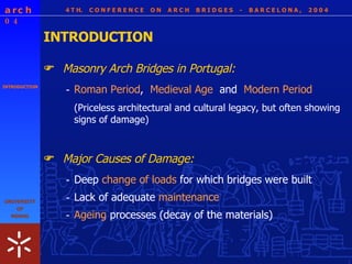 4 T H.  C O N F E R E N C E  O N  A R C H  B R I D G E S  -  B A R C E L O N A ,  2 0 0 4 INTRODUCTION INTRODUCTION Masonry Arch Bridges in Portugal:  - Roman Period ,  Medieval Age   and  Modern Period  (P riceless architectural and cultural legacy, but often showing signs of damage) Major Causes of Damage:  - Deep  change of loads  for which bridges were built - Lack of adequate  maintenance  - Ageing  processes (decay of the materials) 