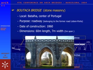 4 T H.  C O N F E R E N C E  O N  A R C H  B R I D G E S  -  B A R C E L O N A ,  2 0 0 4 INTRODUCTION BOUTACA BRIDGE BOUTACA BRIDGE  (stone masonry)  - Local: Batalha, center of Portugal - Dimensions: 60m length, 7m width  (5m span ) - Purpose: roadway  (belonging to the former road Lisbon-Porto) - Date of construction: 1860 Pointed Arches Flat roadway Tie rods + anchorages Buttressing System Uncertain safety conditions     Survey requested  
