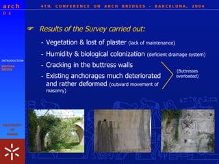 4 T H.  C O N F E R E N C E  O N  A R C H  B R I D G E S  -  B A R C E L O N A ,  2 0 0 4 - Existing anchorages much deteriorated and rather deformed  (outward movement of masonry) (Buttresses overloaded) INTRODUCTION BOUTACA BRIDGE Results of the Survey carried out:  - Vegetation & lost of plaster  (lack of maintenance) - Humidity & biological colonization  (deficient drainage system) - Cracking in the buttress walls 