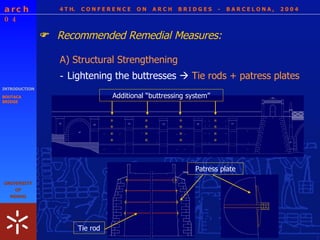 4 T H.  C O N F E R E N C E  O N  A R C H  B R I D G E S  -  B A R C E L O N A ,  2 0 0 4 INTRODUCTION BOUTACA BRIDGE A) Structural Strengthening Additional “buttressing system” Patress plate Tie rod Recommended Remedial Measures:  - Lightening the buttresses     Tie rods +  patress plates 