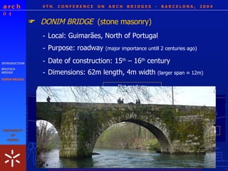 4 T H.  C O N F E R E N C E  O N  A R C H  B R I D G E S  -  B A R C E L O N A ,  2 0 0 4 - Dimensions: 62m length, 4m width  (larger span  ≈ 12m ) INTRODUCTION BOUTACA BRIDGE DONIM BRIDGE DONIM BRIDGE  (stone masonry)  - Local: Guimarães, North of Portugal - Purpose: roadway  (major importance untill 2 centuries ago) - Date of construction: 15 th  – 16 th  century Semicircular Arches Flat roadway Pier + Cutwaters Flood arch Precarious safety conditions     Survey requested  