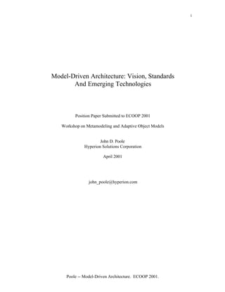 1




Model-Driven Architecture: Vision, Standards
       And Emerging Technologies



         Position Paper Submitted to ECOOP 2001

   Workshop on Metamodeling and Adaptive Object Models


                      John D. Poole
              Hyperion Solutions Corporation

                       April 2001




                john_poole@hyperion.com




     Poole -- Model-Driven Architecture. ECOOP 2001.
 