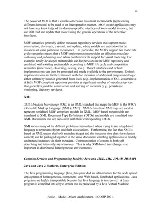 10


The power of MOF is that it enables otherwise dissimilar metamodels (representing
different domains) to be used in an interoperable manner. MOF-aware applications may
not have any knowledge of the domain-specific interfaces of some model instance, but
can still read and update that model using the generic operations of the reflective
interfaces.

MOF semantics generally define metadata repository services that support model
construction, discovery, traversal, and update, where models are understood to be
instances of some particular metamodel. In particular, the MOF's support for model life
cycle semantics means that a MOF implementation provides an effective metadata
authoring and publishing tool, when combined with support for visual modeling. For
example, newly developed metamodels can be persisted in the MOF repository and
combined with existing metamodels according to MOF life cycle and composition
semantics (inheritance, clustering, nesting, etc.). Model interfaces and default
implementations can then be generated and made available to the environment. Default
implementations are further enhanced with the inclusion of additional programmed logic,
either written by hand or generated from tools (e.g., implementation of OCL constraints).
A fully MOF-compliant repository provides a significant number of metadata services
that go well beyond the construction and serving of metadata (e.g., persistence,
versioning, directory services).

XMI

XML Metadata Interchange (XMI) is an OMG standard that maps the MOF to the W3C's
eXtensible Markup Language (XML) [XMI]. XMI defines how XML tags are used to
represent serialized MOF-compliant models in XML. MOF-based metamodels are
translated to XML Document Type Definitions (DTDs) and models are translated into
XML Documents that are consistent with their corresponding DTDs.

XMI solves many of the difficult problems encountered when trying to use a tag-based
language to represent objects and their associations. Furthermore, the fact that XMI is
based on XML means that both metadata (tags) and the instances they describe (element
content) can be packaged together in the same document, enabling applications to readily
understand instances via their metadata. Communication of content is both self-
describing and inherently asynchronous. This is why XMI-based interchange is so
important in distributed, heterogeneous environments.


Common Services and Programming Models: Java and J2EE, JMI, JOLAP, JDMAPI

Java and Java 2 Platform, Enterprise Edition

The Java programming language [Java] has provided an infrastructure for the wide spread
deployment of heterogeneous, component- and Web-based, distributed applications. Java
programs are highly transportable because the Java language is interpreted. A Java
program is compiled into a byte stream that is processed by a Java Virtual Machine



                  Poole -- Model-Driven Architecture. ECOOP 2001.
 