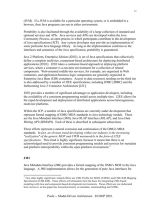 11


(JVM). If a JVM is available for a particular operating system, or is embedded in a
browser, then Java programs can run in either environment.

Portability is also facilitated through the availability of a large collection of standard and
optional services and APIs. Java services and APIs are developed within the Java
Community Process, an open process in which participants contribute to the development
of Java specifications [JCP]. Any system developer may provide an implementation of
some particular Java language library. As long as the implementation conforms to the
interfaces and semantics of the Java specification, portability is guaranteed.

Java 2 Platform, Enterprise Edition (J2EE), is set of Java specifications that collectively
define a complete multi-tier, component-based architecture for deploying distributed
applications [J2EE]. J2EE takes a container-based approach to deploying platform
services, where a container is a run-time environment for a collection of related
components. Web-oriented middle-tier services, for example, are organized in Web
containers, and application/business logic components are generally organized in
Enterprise Java Bean (EJB) containers. Access to data resources residing on the third tier
is also addressed by a number of J2EE specifications, including JDBC [JDBC] and the
forthcoming Java 2 Connector Architecture [J2C].

J2EE provides a number of significant advantages to application developers, including
the availability of a consistent programming model across multiple tiers. J2EE allows for
the rapid development and deployment of distributed applications across heterogeneous,
multi-tier platforms.

Within the JCP, a number of Java specifications are currently under development that
represent formal mapping of OMG MDA standards to Java technology models. These
are the Java Metadata Interface (JMI), Java OLAP Interface (JOLAP), and Java Data
Mining API (JDMAPI). Each of these is described in subsequent subsections.

These efforts represent a natural extension and continuation of the OMG's MDA
standards. In fact, an obvious trend developing within our industry is the increasing
"realization" of the generic MOF and CWM metamodels in the form of J2EE
specifications. This trend is highly significant, because it means that there is an
acknowledged need to provide consistent programming models and services for metadata
and platform interoperability within the open platform environment. 3


JMI

Java Metadata Interface (JMI) provides a formal mapping of the OMG's MOF to the Java
language. A JMI implementation allows for the generation of pure Java interfaces for

3
 Two other highly significant, related efforts are UML Profile for EDOC [EDOC] and UML/EJB Mapping
Specification [UMLEJB]. These efforts will ultimately form the basis for integrating UML-based
modeling with Java and component-based development environments. These efforts are not elaborated
here, however, as this paper has focused primarily on metadata, metamodeling and AOMs.


                    Poole -- Model-Driven Architecture. ECOOP 2001.
 