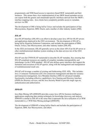 12


programmatic and XMI-based access to repository-based MOF metamodels and their
instances. This means that a Java implementation of any MOF-based metadata service
can expose both the generic and metamodel-specific interfaces derived from the MOF's
interface mapping rules. Java clients have completely portable access to metadata
services via JMI.

The development of JMI is being led by Unisys and includes the participation of Sun
Microsystems, Hyperion, IBM, Oracle, and a number of other industry leaders [JMI].


JOLAP
Java OLAP Interface (JOLAP) is an effort to develop a pure Java API for OLAP servers
and applications deployed in the J2EE environment. The development of JOLAP is
being led by Hyperion Solutions Corporation, and includes the participation of IBM,
Oracle, Unisys, Sun Microsystems, and other industry leaders [JOLAP].
In the J2EE environment, JOLAP generally serves as the client API of an OLAP server or
other multidimensional database system residing on the data services tier of the J2EE
environment.

JOLAP uses the CWM OLAP metamodel to describe OLAP metadata, thus ensuring that
JOLAP-compliant resources are capable of complete metadata interoperability and
interchange via the CWM standard. JOLAP also defines query interfaces that support the
formation and execution of OLAP queries, along with the management and manipulation
of multidimensional result sets.

JOLAP will leverage a number of existing and forthcoming J2EE APIs. This includes:
Java 2 Connector Architecture (J2C) for connection management and data-tier resource
and transaction management, Java Metadata Interface (JMI) for advanced metadata
functionality (including reflective capabilities), Java Naming and Directory Interface
(JNDI) for directory services, and the Java Security Model to provide single sign-on,
authentication and authorization.


JDMAPI

Java Data Mining API (JDMAPI) provides a pure Java API for business intelligence
applications employing data mining techniques for knowledge discovery and analysis.
JDMAPI is similar to JOLAP in the sense that it represents the Java reification of a CWM
metamodel (i.e, CWM Data Mining package) [JDMAPI].

The development of JDMAPI is being led by Oracle and includes the participation of
Hyperion, IBM, Sun Microsystems, and others.




                  Poole -- Model-Driven Architecture. ECOOP 2001.
 