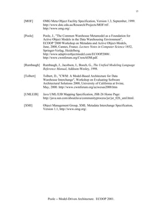 15


[MOF]        OMG Meta Object Facility Specification, Version 1.3, September, 1999.
             http://www.dstc.edu.au/Research/Projects/MOF/rtf/.
             http://www.omg.org/.

[Poole]      Poole, J., "The Common Warehouse Metamodel as a Foundation for
             Active Object Models in the Data Warehousing Environment",
             ECOOP '2000 Workshop on Metadata and Active Object-Models,
             June, 2000, Cannes, France. Lecture Notes in Computer Science 1852,
             Springer-Verlag, Heidelberg.
             http://www.adaptiveobjectmodel.com/ECOOP2000/.
             http://www.cwmforum.org/CwmAOM.pdf.

[Rumbaugh]   Rumbaugh, J., Jacobson, I., Booch, G., The Unified Modeling Language
             Reference Manual, Addison-Wesley, 1998.

[Tolbert]    Tolbert, D., "CWM: A Model-Based Architecture for Data
             Warehouse Interchange", Workshop on Evaluating Software
             Architectural Solutions 2000, University of California at Irvine,
             May, 2000. http://www.cwmforum.org/uciwesas2000.htm

[UMLEJB]     Java UML/EJB Mapping Specification, JSR-26 Home Page:
             http://java.sun.com/aboutJava/communityprocess/jsr/jsr_026_uml.html.

[XMI]        Object Management Group, XML Metadata Interchange Specification,
             Version 1.1, http://www.omg.org/.




                Poole -- Model-Driven Architecture. ECOOP 2001.
 