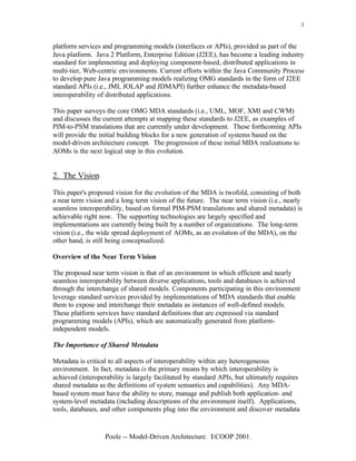 3


platform services and programming models (interfaces or APIs), provided as part of the
Java platform. Java 2 Platform, Enterprise Edition (J2EE), has become a leading industry
standard for implementing and deploying component-based, distributed applications in
multi-tier, Web-centric environments. Current efforts within the Java Community Process
to develop pure Java programming models realizing OMG standards in the form of J2EE
standard APIs (i.e., JMI, JOLAP and JDMAPI) further enhance the metadata-based
interoperability of distributed applications.

This paper surveys the core OMG MDA standards (i.e., UML, MOF, XMI and CWM)
and discusses the current attempts at mapping these standards to J2EE, as examples of
PIM-to-PSM translations that are currently under development. These forthcoming APIs
will provide the initial building blocks for a new generation of systems based on the
model-driven architecture concept. The progression of these initial MDA realizations to
AOMs is the next logical step in this evolution.


2. The Vision

This paper's proposed vision for the evolution of the MDA is twofold, consisting of both
a near term vision and a long term vision of the future. The near term vision (i.e., nearly
seamless interoperability, based on formal PIM-PSM translations and shared metadata) is
achievable right now. The supporting technologies are largely specified and
implementations are currently being built by a number of organizations. The long-term
vision (i.e., the wide spread deployment of AOMs, as an evolution of the MDA), on the
other hand, is still being conceptualized.

Overview of the Near Term Vision

The proposed near term vision is that of an environment in which efficient and nearly
seamless interoperability between diverse applications, tools and databases is achieved
through the interchange of shared models. Components participating in this environment
leverage standard services provided by implementations of MDA standards that enable
them to expose and interchange their metadata as instances of well-defined models.
These platform services have standard definitions that are expressed via standard
programming models (APIs), which are automatically generated from platform-
independent models.

The Importance of Shared Metadata

Metadata is critical to all aspects of interoperability within any heterogeneous
environment. In fact, metadata is the primary means by which interoperability is
achieved (interoperability is largely facilitated by standard APIs, but ultimately requires
shared metadata as the definitions of system semantics and capabilities). Any MDA-
based system must have the ability to store, manage and publish both application- and
system-level metadata (including descriptions of the environment itself). Applications,
tools, databases, and other components plug into the environment and discover metadata


                   Poole -- Model-Driven Architecture. ECOOP 2001.
 