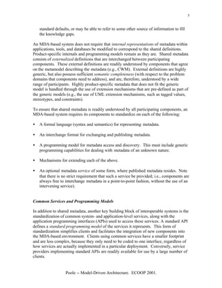 5


    standard defaults, or may be able to refer to some other source of information to fill
    the knowledge gaps.

An MDA-based system does not require that internal representations of metadata within
applications, tools, and databases be modified to correspond to the shared definitions.
Product-specific internals and programming models remain as they are. Shared metadata
consists of externalized definitions that are interchanged between participating
components. These external definitions are readily understood by components that agree
on the metamodel describing the metadata (e.g., CWM). External definitions are highly
generic, but also possess sufficient semantic completeness (with respect to the problem
domains that components need to address), and are, therefore, understood by a wide
range of participants. Highly product-specific metadata that does not fit the generic
model is handled through the use of extension mechanisms that are pre-defined as part of
the generic models (e.g., the use of UML extension mechanisms, such as tagged values,
stereotypes, and constraints).

To ensure that shared metadata is readily understood by all participating components, an
MDA-based system requires its components to standardize on each of the following:

•   A formal language (syntax and semantics) for representing metadata.

•   An interchange format for exchanging and publishing metadata.

•   A programming model for metadata access and discovery. This must include generic
    programming capabilities for dealing with metadata of an unknown nature.

•   Mechanisms for extending each of the above.

•   An optional metadata service of some form, where published metadata resides. Note
    that there is no strict requirement that such a service be provided; i.e., components are
    always free to interchange metadata in a point-to-point fashion, without the use of an
    intervening service).


Common Services and Programming Models

In addition to shared metadata, another key building block of interoperable systems is the
standardization of common system- and application-level services, along with the
application programming interfaces (APIs) used to access these services. A standard API
defines a standard programming model of the services it represents. This form of
standardization simplifies clients and facilitates the integration of new components into
the MDA-based environment. Clients using common services have a smaller footprint
and are less complex, because they only need to be coded to one interface, regardless of
how services are actually implemented in a particular deployment. Conversely, service
providers implementing standard APIs are readily available for use by a large number of
clients.


                   Poole -- Model-Driven Architecture. ECOOP 2001.
 