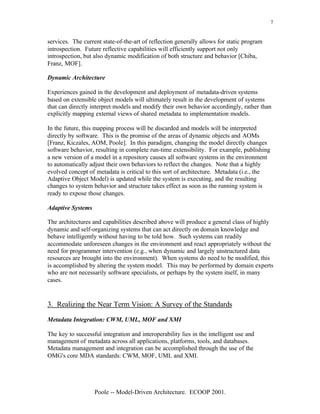 7


services. The current state-of-the-art of reflection generally allows for static program
introspection. Future reflective capabilities will efficiently support not only
introspection, but also dynamic modification of both structure and behavior [Chiba,
Franz, MOF].

Dynamic Architecture

Experiences gained in the development and deployment of metadata-driven systems
based on extensible object models will ultimately result in the development of systems
that can directly interpret models and modify their own behavior accordingly, rather than
explicitly mapping external views of shared metadata to implementation models.

In the future, this mapping process will be discarded and models will be interpreted
directly by software. This is the promise of the areas of dynamic objects and AOMs
[Franz, Kiczales, AOM, Poole]. In this paradigm, changing the model directly changes
software behavior, resulting in complete run-time extensibility. For example, publishing
a new version of a model in a repository causes all software systems in the environment
to automatically adjust their own behaviors to reflect the changes. Note that a highly
evolved concept of metadata is critical to this sort of architecture. Metadata (i.e., the
Adaptive Object Model) is updated while the system is executing, and the resulting
changes to system behavior and structure takes effect as soon as the running system is
ready to expose those changes.

Adaptive Systems

The architectures and capabilities described above will produce a general class of highly
dynamic and self-organizing systems that can act directly on domain knowledge and
behave intelligently without having to be told how. Such systems can readily
accommodate unforeseen changes in the environment and react appropriately without the
need for programmer intervention (e.g., when dynamic and largely unstructured data
resources are brought into the environment). When systems do need to be modified, this
is accomplished by altering the system model. This may be performed by domain experts
who are not necessarily software specialists, or perhaps by the system itself, in many
cases.


3. Realizing the Near Term Vision: A Survey of the Standards

Metadata Integration: CWM, UML, MOF and XMI

The key to successful integration and interoperability lies in the intelligent use and
management of metadata across all applications, platforms, tools, and databases.
Metadata management and integration can be accomplished through the use of the
OMG's core MDA standards: CWM, MOF, UML and XMI.




                   Poole -- Model-Driven Architecture. ECOOP 2001.
 