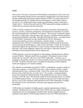 8


CWM

The Common Warehouse Metamodel (CWM) defines a metamodel (a model of the data
model) representing both the business and technical metadata that's most often found in
the data warehousing and business analysis domains [CWM]. It is used as the basis for
interchanging instances of metadata between heterogeneous, multi-vendor software
systems (i.e., for integrating the data warehousing and business analysis information
"supply chain"). Systems that understand the CWM metamodel exchange metadata in
formats that are consistent with the metamodel.

CWM is actually comprised of a number of constituent metamodels representing data
resources, analysis, warehouse management, and foundational components of a typical
data warehousing/business intelligence environment. Data resource metamodels support
the ability to model legacy and non-legacy data resources, including relational databases,
record-oriented databases, and XML- and object-based data resources. An analysis layer
of CWM defines metamodels for data transformations, OLAP, information
visualization/reporting, business nomenclature, and data mining. A warehouse
management layer consists of metamodels representing standard warehouse processes,
activity tracking and scheduling (e.g., daily extracts and loads). Finally, the foundation
metamodel supports the specification of various common elements and services, such as
data types, type system mappings, abstract keys and indexes, expressions, business
information, and component-based software deployment.

CWM represents a model-based approach to interchanging metadata between software
systems [Tolbert]. Metadata shared between products is formulated in terms of data
models that are consistent with one or more CWM metamodels. A product exports
metadata by formulating a model of its internal metadata structures in a format prescribed
by CWM. Similarly, a product imports metadata by consuming a CWM-compliant
model and mapping it to its internal metadata.

The collection of metamodels provided by CWM is comprehensive enough to model an
entire data warehouse. Using CWM-aware tools, a data warehouse instance could be
generated directly from a warehouse model. Each of the various tools consume those
portions of the model that they can make use of. For example, a relational database
server will consume the relational portion of the model and use it to build its catalog.
Similarly, an OLAP server will search the model for OLAP metadata and use it to define
its multidimensional schema. An extract-transform-load (ETL) tool would most likely
process a slice of the warehouse model spanning several CWM metamodels, including
the relational, OLAP, transformation, data type, type mapping and expression
metamodels.

CWM models are intended to be highly generic, external representations of shared
metadata. Metadata that does not readily fit the CWM format (e.g., highly tool-specific
metadata that must be interchanged) is handled either through standard extension
mechanisms provided by CWM, through extensions to the core CWM metamodel, or




                  Poole -- Model-Driven Architecture. ECOOP 2001.
 