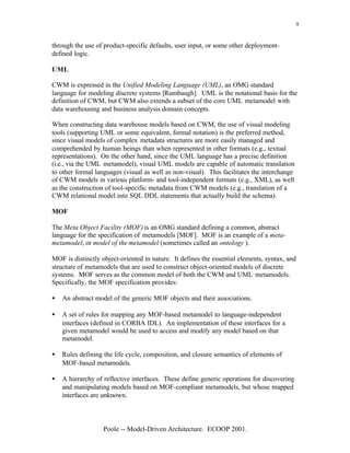 9


through the use of product-specific defaults, user input, or some other deployment-
defined logic.

UML

CWM is expressed in the Unified Modeling Language (UML), an OMG standard
language for modeling discrete systems [Rumbaugh]. UML is the notational basis for the
definition of CWM, but CWM also extends a subset of the core UML metamodel with
data warehousing and business analysis domain concepts.

When constructing data warehouse models based on CWM, the use of visual modeling
tools (supporting UML or some equivalent, formal notation) is the preferred method,
since visual models of complex metadata structures are more easily managed and
comprehended by human beings than when represented in other formats (e.g., textual
representations). On the other hand, since the UML language has a precise definition
(i.e., via the UML metamodel), visual UML models are capable of automatic translation
to other formal languages (visual as well as non-visual). This facilitates the interchange
of CWM models in various platform- and tool-independent formats (e.g., XML), as well
as the construction of tool-specific metadata from CWM models (e.g., translation of a
CWM relational model into SQL DDL statements that actually build the schema).

MOF

The Meta Object Facility (MOF) is an OMG standard defining a common, abstract
language for the specification of metamodels [MOF]. MOF is an example of a meta-
metamodel, or model of the metamodel (sometimes called an ontology ).

MOF is distinctly object-oriented in nature. It defines the essential elements, syntax, and
structure of metamodels that are used to construct object-oriented models of discrete
systems. MOF serves as the common model of both the CWM and UML metamodels.
Specifically, the MOF specification provides:

•   An abstract model of the generic MOF objects and their associations.

•   A set of rules for mapping any MOF-based metamodel to language-independent
    interfaces (defined in CORBA IDL). An implementation of these interfaces for a
    given metamodel would be used to access and modify any model based on that
    metamodel.

•   Rules defining the life cycle, composition, and closure semantics of elements of
    MOF-based metamodels.

•   A hierarchy of reflective interfaces. These define generic operations for discovering
    and manipulating models based on MOF-compliant metamodels, but whose mapped
    interfaces are unknown.



                   Poole -- Model-Driven Architecture. ECOOP 2001.
 