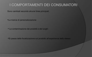 I COMPORTAMENTI DEI CONSUMATORI
Sono cambiati secondo alcune linee principali:
•La ricerca di personalizzazione
• La contaminazione dei prodotti e dei luoghi
•Si passa della focalizzazione sul prodotto all’experience dello stesso
 