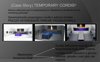 (Case Story) TEMPORARY CORDIS®
Attirano attenzione per la localizzazione e l’allestimento sfruttando leve di
marketing particolari
Genericamente propongono novità o edizioni limitate
PREZZO INTERESANTE PERCHE’ PROMOZIONALE
Allestimento
temporary shop
Durata dell’evento scandito dallo
spegnimento lento della fiamma
Limitato costo allestitivo e grande
visibilità, abbatte i costi tipici del
negozio
 