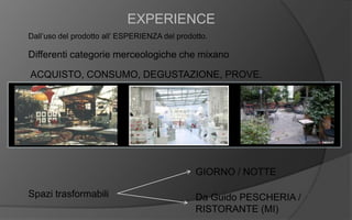 EXPERIENCE
Dall’uso del prodotto all’ ESPERIENZA del prodotto.
Differenti categorie merceologiche che mixano
ACQUISTO, CONSUMO, DEGUSTAZIONE, PROVE.
Spazi trasformabili
GIORNO / NOTTE
Da Guido PESCHERIA /
RISTORANTE (MI)
 