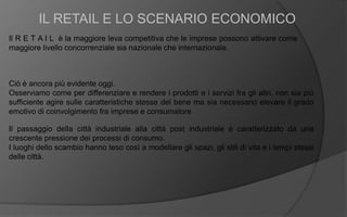 Il R E T A I L è la maggiore leva competitiva che le imprese possono attivare come
maggiore livello concorrenziale sia nazionale che internazionale.
IL RETAIL E LO SCENARIO ECONOMICO
Ciò è ancora più evidente oggi.
Osserviamo come per differenziare e rendere i prodotti e i servizi fra gli altri, non sia più
sufficiente agire sulle caratteristiche stesse del bene ma sia necessario elevare il grado
emotivo di coinvolgimento fra imprese e consumatore
Il passaggio della città industriale alla città post industriale è caratterizzato da una
crescente pressione dei processi di consumo.
I luoghi dello scambio hanno teso così a modellare gli spazi, gli stili di vita e i tempi stessi
delle città.
 