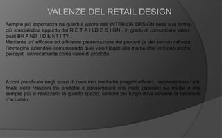 Sempre più importanza ha quindi il valore dell’ INTERIOR DESIGN nella sua forma
più specialistica appunto del R E T A I LD E S I GN , in grado di comunicare valori,
quali BR A ND I D E NT I TY .
Mediante un’ efficace ed efficiente presentazione dei prodotti (e dei servizi) rafforza
l’immagine aziendale comunicando quei valori legati alla marca che vengono anche
percepiti univocamente come valori di prodotto.
VALENZE DEL RETAIL DESIGN
Azioni pianificate negli spazi di consumo mediante progetti efficaci, rappresentano l’atto
finale delle relazioni tra prodotto e consumatore che inizia (spesso) sui media e che
sempre più si realizzano in questo spazio, sempre più luogo dove avviene la decisione
d’acquisto.
 