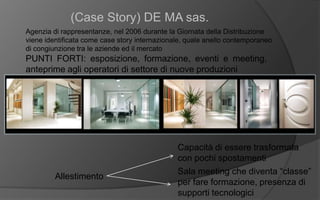 (Case Story) DE MA sas.
Agenzia di rappresentanze, nel 2006 durante la Giornata della Distribuzione
viene identificata come case story internazionale, quale anello contemporaneo
di congiunzione tra le aziende ed il mercato
PUNTI FORTI: esposizione, formazione, eventi e meeting,
anteprime agli operatori di settore di nuove produzioni
Allestimento
Capacità di essere trasformata
con pochi spostamenti
Sala meeting che diventa “classe”
per fare formazione, presenza di
supporti tecnologici
 